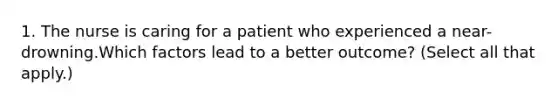 1. The nurse is caring for a patient who experienced a near-drowning.Which factors lead to a better outcome? (Select all that apply.)