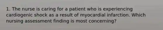 1. The nurse is caring for a patient who is experiencing cardiogenic shock as a result of myocardial infarction. Which nursing assessment finding is most concerning?