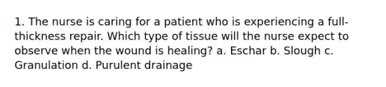 1. The nurse is caring for a patient who is experiencing a full-thickness repair. Which type of tissue will the nurse expect to observe when the wound is healing? a. Eschar b. Slough c. Granulation d. Purulent drainage