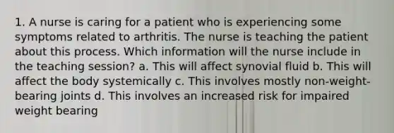 1. A nurse is caring for a patient who is experiencing some symptoms related to arthritis. The nurse is teaching the patient about this process. Which information will the nurse include in the teaching session? a. This will affect synovial fluid b. This will affect the body systemically c. This involves mostly non-weight-bearing joints d. This involves an increased risk for impaired weight bearing