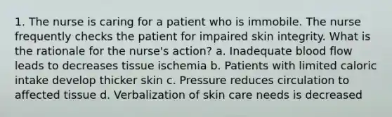 1. The nurse is caring for a patient who is immobile. The nurse frequently checks the patient for impaired skin integrity. What is the rationale for the nurse's action? a. Inadequate blood flow leads to decreases tissue ischemia b. Patients with limited caloric intake develop thicker skin c. Pressure reduces circulation to affected tissue d. Verbalization of skin care needs is decreased