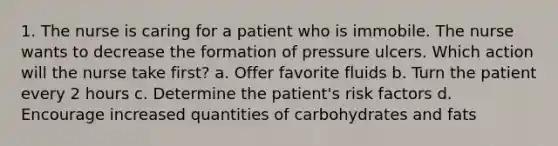 1. The nurse is caring for a patient who is immobile. The nurse wants to decrease the formation of pressure ulcers. Which action will the nurse take first? a. Offer favorite fluids b. Turn the patient every 2 hours c. Determine the patient's risk factors d. Encourage increased quantities of carbohydrates and fats