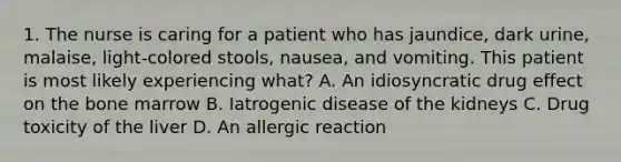 1. The nurse is caring for a patient who has jaundice, dark urine, malaise, light-colored stools, nausea, and vomiting. This patient is most likely experiencing what? A. An idiosyncratic drug effect on the bone marrow B. Iatrogenic disease of the kidneys C. Drug toxicity of the liver D. An allergic reaction