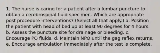 1. The nurse is caring for a patient after a lumbar puncture to obtain a cerebrospinal fluid specimen. Which are appropriate post procedure interventions? (Select all that apply.) a. Position the patient with head of bed up at least 90 degrees for 4 hours. b. Assess the puncture site for drainage or bleeding. c. Encourage PO fluids. d. Maintain NPO until the gag reflex returns. e. Encourage ambulation immediately after the test is complete.