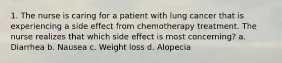 1. The nurse is caring for a patient with lung cancer that is experiencing a side effect from chemotherapy treatment. The nurse realizes that which side effect is most concerning? a. Diarrhea b. Nausea c. Weight loss d. Alopecia