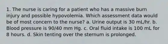 1. The nurse is caring for a patient who has a massive burn injury and possible hypovolemia. Which assessment data would be of most concern to the nurse? a. Urine output is 30 mL/hr. b. Blood pressure is 90/40 mm Hg. c. Oral fluid intake is 100 mL for 8 hours. d. Skin tenting over the sternum is prolonged.