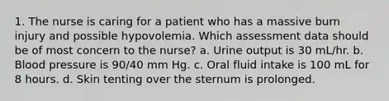 1. The nurse is caring for a patient who has a massive burn injury and possible hypovolemia. Which assessment data should be of most concern to the nurse? a. Urine output is 30 mL/hr. b. Blood pressure is 90/40 mm Hg. c. Oral fluid intake is 100 mL for 8 hours. d. Skin tenting over the sternum is prolonged.