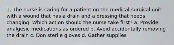 1. The nurse is caring for a patient on the medical-surgical unit with a wound that has a drain and a dressing that needs changing. Which action should the nurse take first? a. Provide analgesic medications as ordered b. Avoid accidentally removing the drain c. Don sterile gloves d. Gather supplies