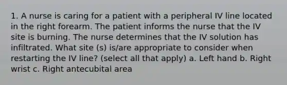 1. A nurse is caring for a patient with a peripheral IV line located in the right forearm. The patient informs the nurse that the IV site is burning. The nurse determines that the IV solution has infiltrated. What site (s) is/are appropriate to consider when restarting the IV line? (select all that apply) a. Left hand b. Right wrist c. Right antecubital area