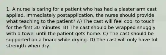 1. A nurse is caring for a patient who has had a plaster arm cast applied. Immediately postapplication, the nurse should provide what teaching to the patient? A) The cast will feel cool to touch for the first 30 minutes. B) The cast should be wrapped snuggly with a towel until the patient gets home. C) The cast should be supported on a board while drying. D) The cast will only have full strength when dry.