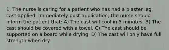 1. The nurse is caring for a patient who has had a plaster leg cast applied. Immediately post-application, the nurse should inform the patient that: A) The cast will cool in 5 minutes. B) The cast should be covered with a towel. C) The cast should be supported on a board while drying. D) The cast will only have full strength when dry.