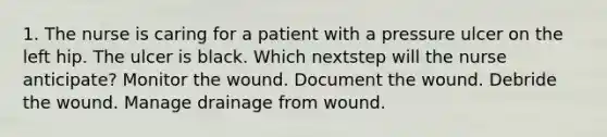 1. The nurse is caring for a patient with a pressure ulcer on the left hip. The ulcer is black. Which nextstep will the nurse anticipate? Monitor the wound. Document the wound. Debride the wound. Manage drainage from wound.