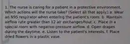 1. The nurse is caring for a patient in a protective environment. Which actions will the nurse take? (Select all that apply.) a. Wear an N95 respirator when entering the patient's room. b. Maintain airflow rate greater than 12 air exchanges/hour. c. Place in a special room with negative-pressure airflow. d. Open drapes during the daytime. e. Listen to the patient's interests. f. Place dried flowers in a plastic vase.