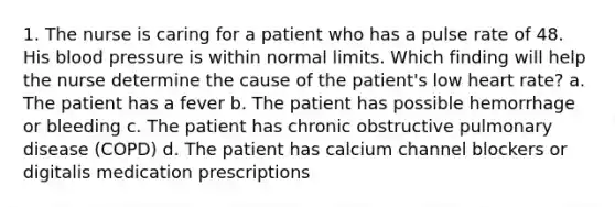 1. The nurse is caring for a patient who has a pulse rate of 48. His blood pressure is within normal limits. Which finding will help the nurse determine the cause of the patient's low heart rate? a. The patient has a fever b. The patient has possible hemorrhage or bleeding c. The patient has chronic obstructive pulmonary disease (COPD) d. The patient has calcium channel blockers or digitalis medication prescriptions