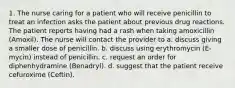 1. The nurse caring for a patient who will receive penicillin to treat an infection asks the patient about previous drug reactions. The patient reports having had a rash when taking amoxicillin (Amoxil). The nurse will contact the provider to a. discuss giving a smaller dose of penicillin. b. discuss using erythromycin (E-mycin) instead of penicillin. c. request an order for diphenhydramine (Benadryl). d. suggest that the patient receive cefuroxime (Ceftin).