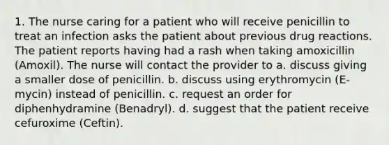 1. The nurse caring for a patient who will receive penicillin to treat an infection asks the patient about previous drug reactions. The patient reports having had a rash when taking amoxicillin (Amoxil). The nurse will contact the provider to a. discuss giving a smaller dose of penicillin. b. discuss using erythromycin (E-mycin) instead of penicillin. c. request an order for diphenhydramine (Benadryl). d. suggest that the patient receive cefuroxime (Ceftin).