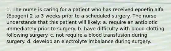 1. The nurse is caring for a patient who has received epoetin alfa (Epogen) 2 to 3 weeks prior to a scheduled surgery. The nurse understands that this patient will likely: a. require an antibiotic immediately prior to surgery. b. have difficulty with blood clotting following surgery. c. not require a blood transfusion during surgery. d. develop an electrolyte imbalance during surgery.