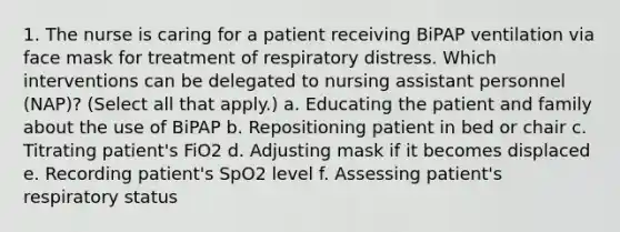 1. The nurse is caring for a patient receiving BiPAP ventilation via face mask for treatment of respiratory distress. Which interventions can be delegated to nursing assistant personnel (NAP)? (Select all that apply.) a. Educating the patient and family about the use of BiPAP b. Repositioning patient in bed or chair c. Titrating patient's FiO2 d. Adjusting mask if it becomes displaced e. Recording patient's SpO2 level f. Assessing patient's respiratory status