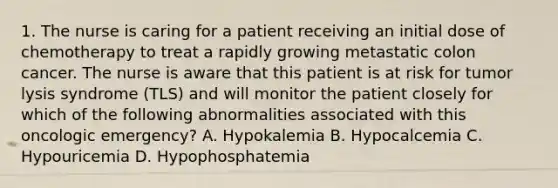 1. The nurse is caring for a patient receiving an initial dose of chemotherapy to treat a rapidly growing metastatic colon cancer. The nurse is aware that this patient is at risk for tumor lysis syndrome (TLS) and will monitor the patient closely for which of the following abnormalities associated with this oncologic emergency? A. Hypokalemia B. Hypocalcemia C. Hypouricemia D. Hypophosphatemia