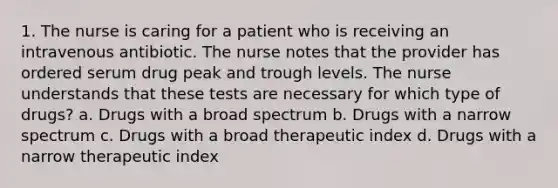 1. The nurse is caring for a patient who is receiving an intravenous antibiotic. The nurse notes that the provider has ordered serum drug peak and trough levels. The nurse understands that these tests are necessary for which type of drugs? a. Drugs with a broad spectrum b. Drugs with a narrow spectrum c. Drugs with a broad therapeutic index d. Drugs with a narrow therapeutic index