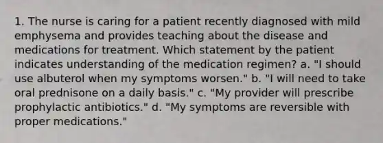 1. The nurse is caring for a patient recently diagnosed with mild emphysema and provides teaching about the disease and medications for treatment. Which statement by the patient indicates understanding of the medication regimen? a. "I should use albuterol when my symptoms worsen." b. "I will need to take oral prednisone on a daily basis." c. "My provider will prescribe prophylactic antibiotics." d. "My symptoms are reversible with proper medications."