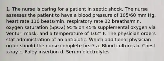 1. The nurse is caring for a patient in septic shock. The nurse assesses the patient to have a blood pressure of 105/60 mm Hg, heart rate 110 beats/min, respiratory rate 32 breaths/min, oxygen saturation (SpO2) 95% on 45% supplemental oxygen via Venturi mask, and a temperature of 102° F. The physician orders stat administration of an antibiotic. Which additional physician order should the nurse complete first? a. Blood cultures b. Chest x-ray c. Foley insertion d. Serum electrolytes