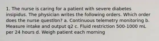 1. The nurse is caring for a patient with severe diabetes insipidus. The physician writes the following orders. Which order does the nurse question? a. Continuous telemetry monitoring b. Measure intake and output q2 c. Fluid restriction 500-1000 mL per 24 hours d. Weigh patient each morning