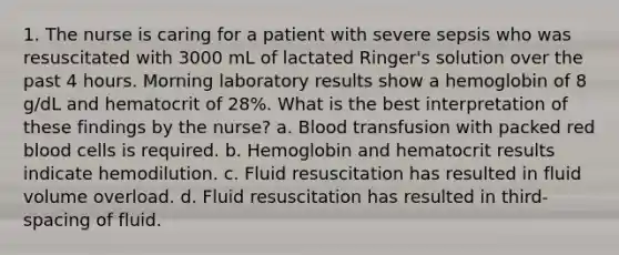 1. The nurse is caring for a patient with severe sepsis who was resuscitated with 3000 mL of lactated Ringer's solution over the past 4 hours. Morning laboratory results show a hemoglobin of 8 g/dL and hematocrit of 28%. What is the best interpretation of these findings by the nurse? a. Blood transfusion with packed red blood cells is required. b. Hemoglobin and hematocrit results indicate hemodilution. c. Fluid resuscitation has resulted in fluid volume overload. d. Fluid resuscitation has resulted in third-spacing of fluid.