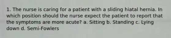 1. The nurse is caring for a patient with a sliding hiatal hernia. In which position should the nurse expect the patient to report that the symptoms are more acute? a. Sitting b. Standing c. Lying down d. Semi-Fowlers