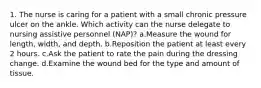 1. The nurse is caring for a patient with a small chronic pressure ulcer on the ankle. Which activity can the nurse delegate to nursing assistive personnel (NAP)? a.Measure the wound for length, width, and depth. b.Reposition the patient at least every 2 hours. c.Ask the patient to rate the pain during the dressing change. d.Examine the wound bed for the type and amount of tissue.