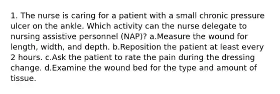 1. The nurse is caring for a patient with a small chronic pressure ulcer on the ankle. Which activity can the nurse delegate to nursing assistive personnel (NAP)? a.Measure the wound for length, width, and depth. b.Reposition the patient at least every 2 hours. c.Ask the patient to rate the pain during the dressing change. d.Examine the wound bed for the type and amount of tissue.