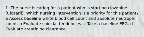 1. The nurse is caring for a patient who is starting clozapine (Clozaril). Which nursing intervention is a priority for this patient? a Assess baseline white blood cell count and absolute neutrophil count. b Evaluate suicidal tendencies. c Take a baseline EEG. d Evaluate creatinine clearance.