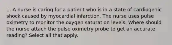 1. A nurse is caring for a patient who is in a state of cardiogenic shock caused by myocardial infarction. The nurse uses pulse oximetry to monitor the oxygen saturation levels. Where should the nurse attach the pulse oximetry probe to get an accurate reading? Select all that apply.