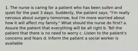 1. The nurse is caring for a patient who has been sullen and quiet for the past 3 days. Suddenly, the patient says, "I'm really nervous about surgery tomorrow, but I'm more worried about how it will affect my family." What should the nurse do first? a. Assure the patient that everything will be all right b. Tell the patient that there is no need to worry c. Listen to the patient's concerns and fears d. Inform the patient a social worker is available