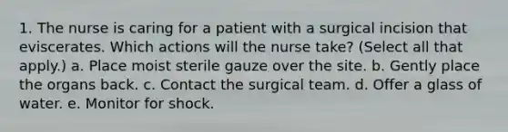 1. The nurse is caring for a patient with a surgical incision that eviscerates. Which actions will the nurse take? (Select all that apply.) a. Place moist sterile gauze over the site. b. Gently place the organs back. c. Contact the surgical team. d. Offer a glass of water. e. Monitor for shock.