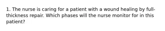 1. The nurse is caring for a patient with a wound healing by full-thickness repair. Which phases will the nurse monitor for in this patient?