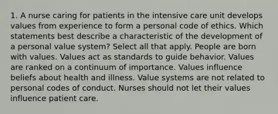 1. A nurse caring for patients in the intensive care unit develops values from experience to form a personal code of ethics. Which statements best describe a characteristic of the development of a personal value system? Select all that apply. People are born with values. Values act as standards to guide behavior. Values are ranked on a continuum of importance. Values influence beliefs about health and illness. Value systems are not related to personal codes of conduct. Nurses should not let their values influence patient care.