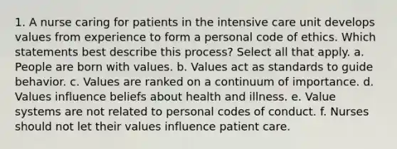 1. A nurse caring for patients in the intensive care unit develops values from experience to form a personal code of ethics. Which statements best describe this process? Select all that apply. a. People are born with values. b. Values act as standards to guide behavior. c. Values are ranked on a continuum of importance. d. Values influence beliefs about health and illness. e. Value systems are not related to personal codes of conduct. f. Nurses should not let their values influence patient care.