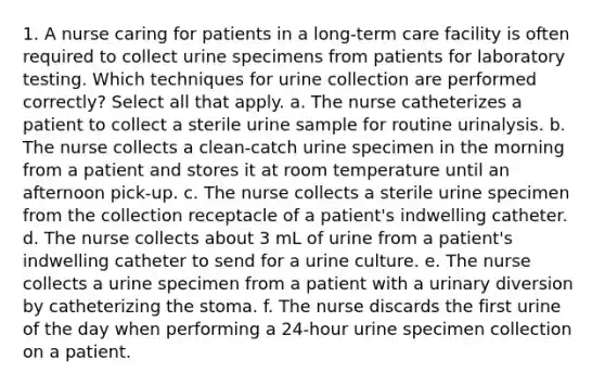 1. A nurse caring for patients in a long-term care facility is often required to collect urine specimens from patients for laboratory testing. Which techniques for urine collection are performed correctly? Select all that apply. a. The nurse catheterizes a patient to collect a sterile urine sample for routine urinalysis. b. The nurse collects a clean-catch urine specimen in the morning from a patient and stores it at room temperature until an afternoon pick-up. c. The nurse collects a sterile urine specimen from the collection receptacle of a patient's indwelling catheter. d. The nurse collects about 3 mL of urine from a patient's indwelling catheter to send for a urine culture. e. The nurse collects a urine specimen from a patient with a urinary diversion by catheterizing the stoma. f. The nurse discards the first urine of the day when performing a 24-hour urine specimen collection on a patient.