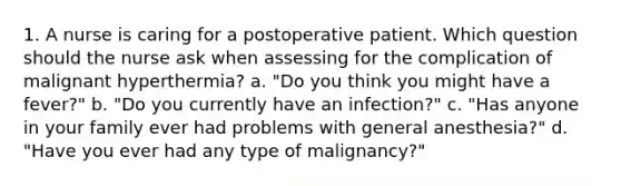 1. A nurse is caring for a postoperative patient. Which question should the nurse ask when assessing for the complication of malignant hyperthermia? a. "Do you think you might have a fever?" b. "Do you currently have an infection?" c. "Has anyone in your family ever had problems with general anesthesia?" d. "Have you ever had any type of malignancy?"