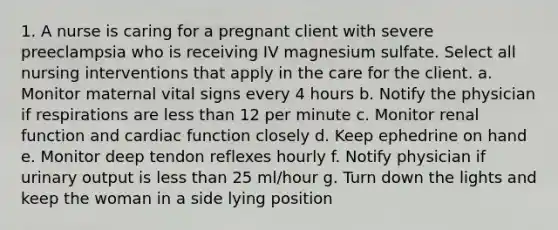 1. A nurse is caring for a pregnant client with severe preeclampsia who is receiving IV magnesium sulfate. Select all nursing interventions that apply in the care for the client. a. Monitor maternal vital signs every 4 hours b. Notify the physician if respirations are less than 12 per minute c. Monitor renal function and cardiac function closely d. Keep ephedrine on hand e. Monitor deep tendon reflexes hourly f. Notify physician if urinary output is less than 25 ml/hour g. Turn down the lights and keep the woman in a side lying position