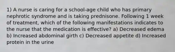 1) A nurse is caring for a school-age child who has primary nephrotic syndrome and is taking prednisone. Following 1 week of treatment, which of the following manifestations indicates to the nurse that the medication is effective? a) Decreased edema b) Increased abdominal girth c) Decreased appetite d) Increased protein in the urine