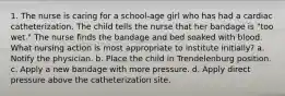 1. The nurse is caring for a school-age girl who has had a cardiac catheterization. The child tells the nurse that her bandage is "too wet." The nurse finds the bandage and bed soaked with blood. What nursing action is most appropriate to institute initially? a. Notify the physician. b. Place the child in Trendelenburg position. c. Apply a new bandage with more pressure. d. Apply direct pressure above the catheterization site.