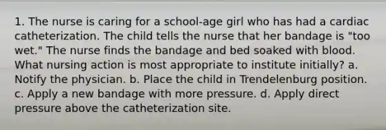 1. The nurse is caring for a school-age girl who has had a cardiac catheterization. The child tells the nurse that her bandage is "too wet." The nurse finds the bandage and bed soaked with blood. What nursing action is most appropriate to institute initially? a. Notify the physician. b. Place the child in Trendelenburg position. c. Apply a new bandage with more pressure. d. Apply direct pressure above the catheterization site.