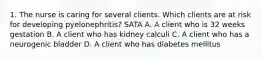 1. The nurse is caring for several clients. Which clients are at risk for developing pyelonephritis? SATA A. A client who is 32 weeks gestation B. A client who has kidney calculi C. A client who has a neurogenic bladder D. A client who has diabetes mellitus