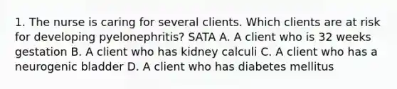 1. The nurse is caring for several clients. Which clients are at risk for developing pyelonephritis? SATA A. A client who is 32 weeks gestation B. A client who has kidney calculi C. A client who has a neurogenic bladder D. A client who has diabetes mellitus