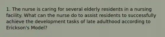 1. The nurse is caring for several elderly residents in a nursing facility. What can the nurse do to assist residents to successfully achieve the development tasks of late adulthood according to Erickson's Model?