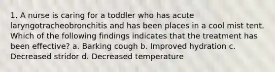 1. A nurse is caring for a toddler who has acute laryngotracheobronchitis and has been places in a cool mist tent. Which of the following findings indicates that the treatment has been effective? a. Barking cough b. Improved hydration c. Decreased stridor d. Decreased temperature