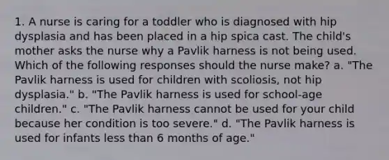 1. A nurse is caring for a toddler who is diagnosed with hip dysplasia and has been placed in a hip spica cast. The child's mother asks the nurse why a Pavlik harness is not being used. Which of the following responses should the nurse make? a. "The Pavlik harness is used for children with scoliosis, not hip dysplasia." b. "The Pavlik harness is used for school‑age children." c. "The Pavlik harness cannot be used for your child because her condition is too severe." d. "The Pavlik harness is used for infants less than 6 months of age."