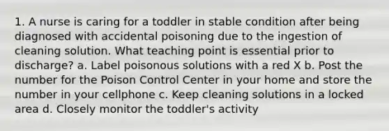 1. A nurse is caring for a toddler in stable condition after being diagnosed with accidental poisoning due to the ingestion of cleaning solution. What teaching point is essential prior to discharge? a. Label poisonous solutions with a red X b. Post the number for the Poison Control Center in your home and store the number in your cellphone c. Keep cleaning solutions in a locked area d. Closely monitor the toddler's activity